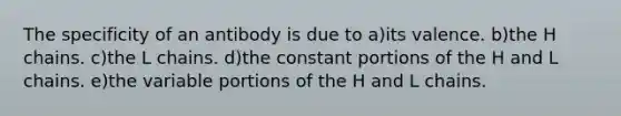 The specificity of an antibody is due to a)its valence. b)the H chains. c)the L chains. d)the constant portions of the H and L chains. e)the variable portions of the H and L chains.