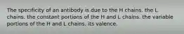 The specificity of an antibody is due to the H chains. the L chains. the constant portions of the H and L chains. the variable portions of the H and L chains. its valence.