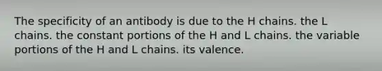 The specificity of an antibody is due to the H chains. the L chains. the constant portions of the H and L chains. the variable portions of the H and L chains. its valence.