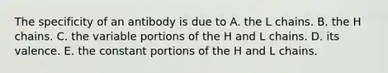 The specificity of an antibody is due to A. the L chains. B. the H chains. C. the variable portions of the H and L chains. D. its valence. E. the constant portions of the H and L chains.