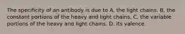 The specificity of an antibody is due to A. the light chains. B. the constant portions of the heavy and light chains. C. the variable portions of the heavy and light chains. D. its valence.