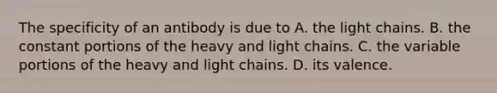 The specificity of an antibody is due to A. the light chains. B. the constant portions of the heavy and light chains. C. the variable portions of the heavy and light chains. D. its valence.