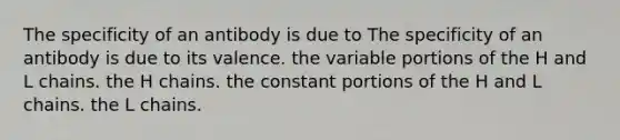 The specificity of an antibody is due to The specificity of an antibody is due to its valence. the variable portions of the H and L chains. the H chains. the constant portions of the H and L chains. the L chains.