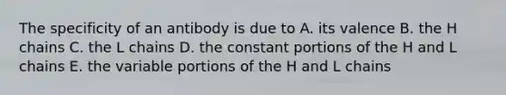 The specificity of an antibody is due to A. its valence B. the H chains C. the L chains D. the constant portions of the H and L chains E. the variable portions of the H and L chains