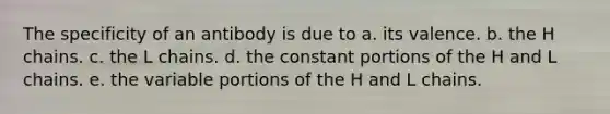 The specificity of an antibody is due to a. its valence. b. the H chains. c. the L chains. d. the constant portions of the H and L chains. e. the variable portions of the H and L chains.