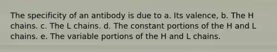 The specificity of an antibody is due to a. Its valence, b. The H chains. c. The L chains. d. The constant portions of the H and L chains. e. The variable portions of the H and L chains.