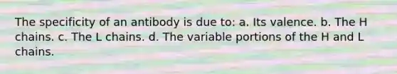 The specificity of an antibody is due to: a. Its valence. b. The H chains. c. The L chains. d. The variable portions of the H and L chains.