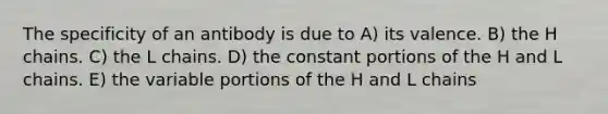 The specificity of an antibody is due to A) its valence. B) the H chains. C) the L chains. D) the constant portions of the H and L chains. E) the variable portions of the H and L chains