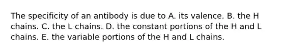 The specificity of an antibody is due to A. its valence. B. the H chains. C. the L chains. D. the constant portions of the H and L chains. E. the variable portions of the H and L chains.