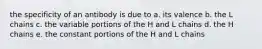 the specificity of an antibody is due to a. its valence b. the L chains c. the variable portions of the H and L chains d. the H chains e. the constant portions of the H and L chains