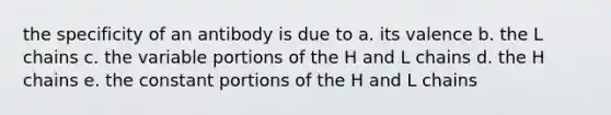 the specificity of an antibody is due to a. its valence b. the L chains c. the variable portions of the H and L chains d. the H chains e. the constant portions of the H and L chains