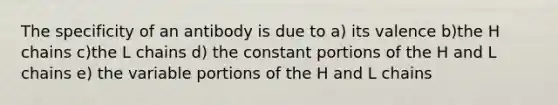 The specificity of an antibody is due to a) its valence b)the H chains c)the L chains d) the constant portions of the H and L chains e) the variable portions of the H and L chains