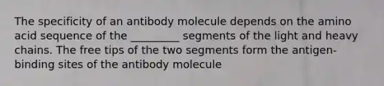 The specificity of an antibody molecule depends on the amino acid sequence of the _________ segments of the light and heavy chains. The free tips of the two segments form the antigen- binding sites of the antibody molecule