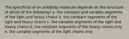 The specificity of an antibody molecule depends on the structure of which of the following? a. the constant and variable segments of the light and heavy chains b. the constant segments of the light and heavy chains c. the variable segments of the light and heavy chains d. the constant segments of the heavy chains only e. the variable segments of the light chains only