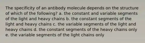 The specificity of an antibody molecule depends on the structure of which of the following? a. the constant and variable segments of the light and heavy chains b. the constant segments of the light and heavy chains c. the variable segments of the light and heavy chains d. the constant segments of the heavy chains only e. the variable segments of the light chains only