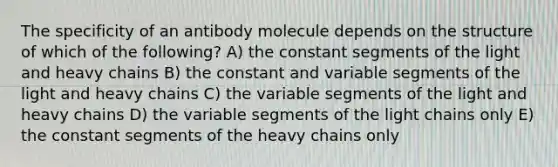 The specificity of an antibody molecule depends on the structure of which of the following? A) the constant segments of the light and heavy chains B) the constant and variable segments of the light and heavy chains C) the variable segments of the light and heavy chains D) the variable segments of the light chains only E) the constant segments of the heavy chains only