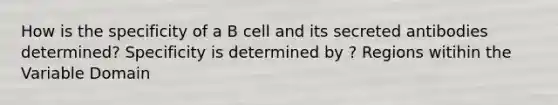 How is the specificity of a B cell and its secreted antibodies determined? Specificity is determined by ? Regions witihin the Variable Domain