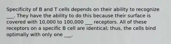 Specificity of B and T cells depends on their ability to recognize ___. They have the ability to do this because their surface is covered with 10,000 to 100,000 ___ receptors. All of these receptors on a specific B cell are identical; thus, the cells bind optimally with only one ___.