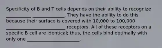 Specificity of B and T cells depends on their ability to recognize ___________ ______________. They have the ability to do this because their surface is covered with 10,000 to 100,000 __________________________ receptors. All of these receptors on a specific B cell are identical; thus, the cells bind optimally with only one _______________________.