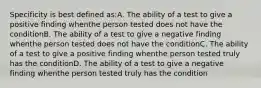 Specificity is best defined as:A. The ability of a test to give a positive finding whenthe person tested does not have the conditionB. The ability of a test to give a negative finding whenthe person tested does not have the conditionC. The ability of a test to give a positive finding whenthe person tested truly has the conditionD. The ability of a test to give a negative finding whenthe person tested truly has the condition