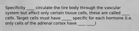 Specificity ____ circulate the tire body through the vascular system but affect only certain tissue cells, these are called ____ cells. Target cells must have _____ specific for each hormone (i.e. only cells of the adrenal cortex have ____ ____)