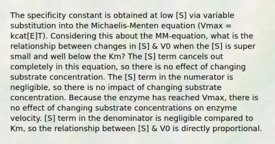 The specificity constant is obtained at low [S] via variable substitution into the Michaelis-Menten equation (Vmax = kcat[E]T). Considering this about the MM-equation, what is the relationship between changes in [S] & V0 when the [S] is super small and well below the Km? The [S] term cancels out completely in this equation, so there is no effect of changing substrate concentration. The [S] term in the numerator is negligible, so there is no impact of changing substrate concentration. Because the enzyme has reached Vmax, there is no effect of changing substrate concentrations on enzyme velocity. [S] term in the denominator is negligible compared to Km, so the relationship between [S] & V0 is directly proportional.