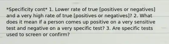 *Specificity cont* 1. Lower rate of true [positives or negatives] and a very high rate of true [positives or negatives]? 2. What does it mean if a person comes up positive on a very sensitive test and negative on a very specific test? 3. Are specific tests used to screen or confirm?