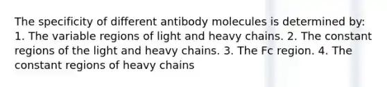 The specificity of different antibody molecules is determined by: 1. The variable regions of light and heavy chains. 2. The constant regions of the light and heavy chains. 3. The Fc region. 4. The constant regions of heavy chains