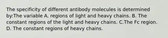 The specificity of different antibody molecules is determined by:The variable A. regions of light and heavy chains. B. The constant regions of the light and heavy chains. C.The Fc region. D. The constant regions of heavy chains.