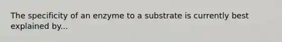 The specificity of an enzyme to a substrate is currently best explained by...