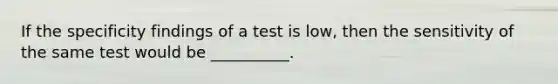 If the specificity findings of a test is low, then the sensitivity of the same test would be __________.