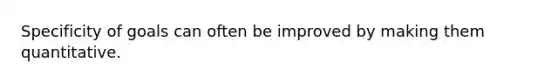 Specificity of goals can often be improved by making them quantitative.