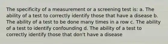 The specificity of a measurement or a screening test is: a. The ability of a test to correctly identify those that have a disease b. The ability of a test to be done many times in a row c. The ability of a test to identify confounding d. The ability of a test to correctly identify those that don't have a disease