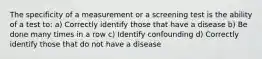 The specificity of a measurement or a screening test is the ability of a test to: a) Correctly identify those that have a disease b) Be done many times in a row c) Identify confounding d) Correctly identify those that do not have a disease