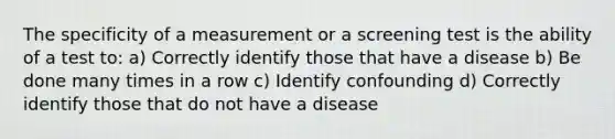 The specificity of a measurement or a screening test is the ability of a test to: a) Correctly identify those that have a disease b) Be done many times in a row c) Identify confounding d) Correctly identify those that do not have a disease