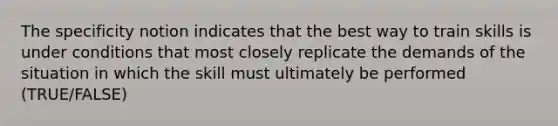 The specificity notion indicates that the best way to train skills is under conditions that most closely replicate the demands of the situation in which the skill must ultimately be performed (TRUE/FALSE)