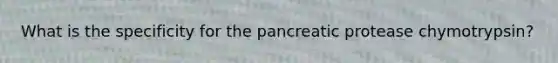 What is the specificity for the pancreatic protease chymotrypsin?