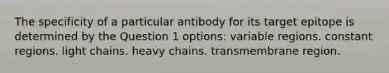 The specificity of a particular antibody for its target epitope is determined by the Question 1 options: variable regions. constant regions. light chains. heavy chains. transmembrane region.