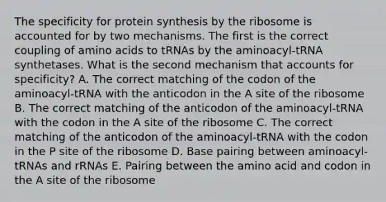 The specificity for protein synthesis by the ribosome is accounted for by two mechanisms. The first is the correct coupling of amino acids to tRNAs by the aminoacyl-tRNA synthetases. What is the second mechanism that accounts for specificity? A. The correct matching of the codon of the aminoacyl-tRNA with the anticodon in the A site of the ribosome B. The correct matching of the anticodon of the aminoacyl-tRNA with the codon in the A site of the ribosome C. The correct matching of the anticodon of the aminoacyl-tRNA with the codon in the P site of the ribosome D. Base pairing between aminoacyl-tRNAs and rRNAs E. Pairing between the amino acid and codon in the A site of the ribosome