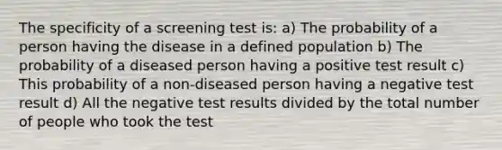 The specificity of a screening test is: a) The probability of a person having the disease in a defined population b) The probability of a diseased person having a positive test result c) This probability of a non-diseased person having a negative test result d) All the negative test results divided by the total number of people who took the test