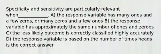 Specificity and sensitivity are particularly relevant when_____________. A) the response variable has many ones and a few zeros, or many zeros and a few ones B) the response variable has approximately the same number of ones and zeroes C) the less likely outcome is correctly classified highly accurately D) the response variable is based on the number of times heads is the correct answer