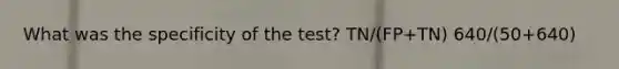 What was the specificity of the test? TN/(FP+TN) 640/(50+640)