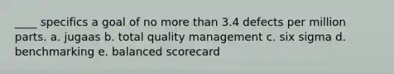 ____ specifics a goal of no more than 3.4 defects per million parts. a. jugaas b. total quality management c. six sigma d. benchmarking e. balanced scorecard