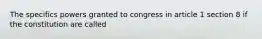 The specifics powers granted to congress in article 1 section 8 if the constitution are called