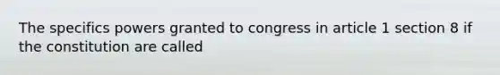 The specifics powers granted to congress in article 1 section 8 if the constitution are called