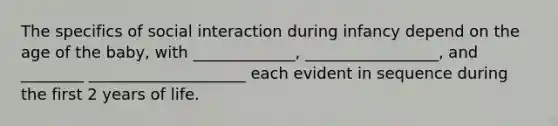 The specifics of social interaction during infancy depend on the age of the baby, with _____________, _________________, and ________ ____________________ each evident in sequence during the first 2 years of life.