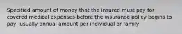 Specified amount of money that the insured must pay for covered medical expenses before the insurance policy begins to pay; usually annual amount per individual or family