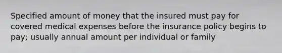 Specified amount of money that the insured must pay for covered medical expenses before the insurance policy begins to pay; usually annual amount per individual or family