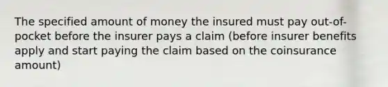 The specified amount of money the insured must pay out-of-pocket before the insurer pays a claim (before insurer benefits apply and start paying the claim based on the coinsurance amount)