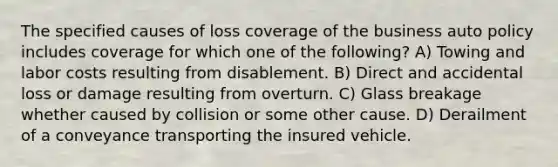 The specified causes of loss coverage of the business auto policy includes coverage for which one of the following? A) Towing and labor costs resulting from disablement. B) Direct and accidental loss or damage resulting from overturn. C) Glass breakage whether caused by collision or some other cause. D) Derailment of a conveyance transporting the insured vehicle.